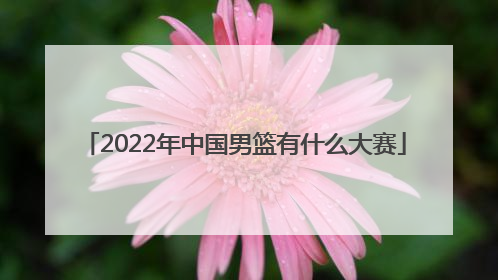 「2022年中国男篮有什么大赛」中国男篮2022年比赛日期